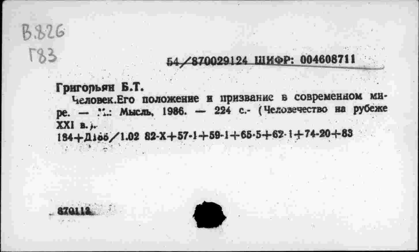 ﻿вш
54 /&70029124 ШИФР: 004608711
Григорьян Б.Т.
Человек.Его положение и призвание в современном мире. — Мысль. 1986. — 224 с.- (Человечество на рубеже XXI в.,.
184+Д1во/1.02 82-Х+57-1-1-50-1+6Б-5+6Г1+74-20-1-83
«ПЫЛ.